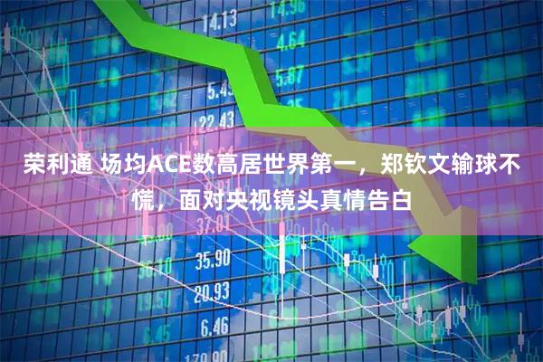 荣利通 场均ACE数高居世界第一,郑钦文输球不慌,面对央视镜头真情告白