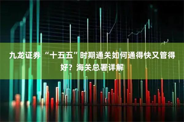 九龙证券 “十五五”时期通关如何通得快又管得好？海关总署详解