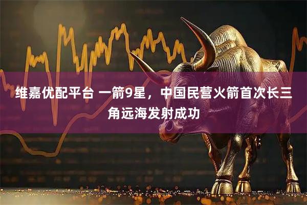 维嘉优配平台 一箭9星，中国民营火箭首次长三角远海发射成功