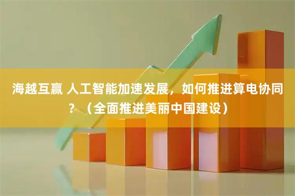 海越互赢 人工智能加速发展，如何推进算电协同？（全面推进美丽中国建设）