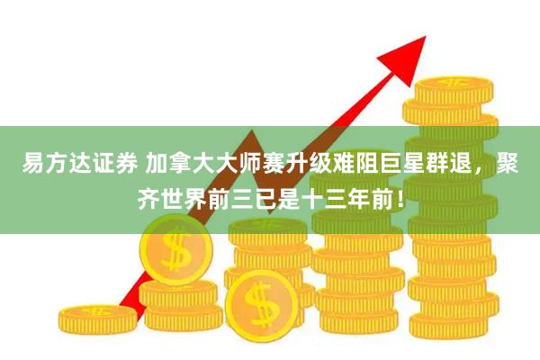 易方达证券 加拿大大师赛升级难阻巨星群退，聚齐世界前三已是十三年前！