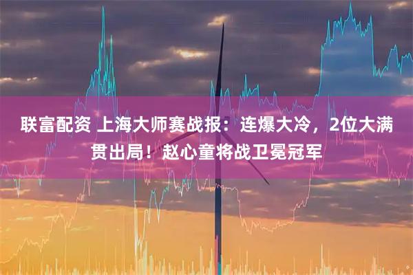 联富配资 上海大师赛战报：连爆大冷，2位大满贯出局！赵心童将战卫冕冠军